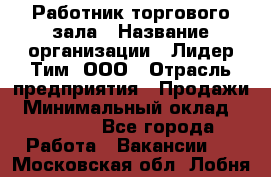 Работник торгового зала › Название организации ­ Лидер Тим, ООО › Отрасль предприятия ­ Продажи › Минимальный оклад ­ 15 000 - Все города Работа » Вакансии   . Московская обл.,Лобня г.